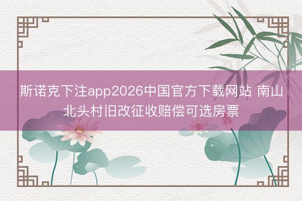斯诺克下注app2026中国官方下载网站 南山北头村旧改征收赔偿可选房票