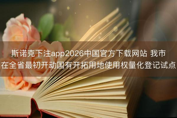 斯诺克下注app2026中国官方下载网站 我市在全省最初开动国有开拓用地使用权量化登记试点