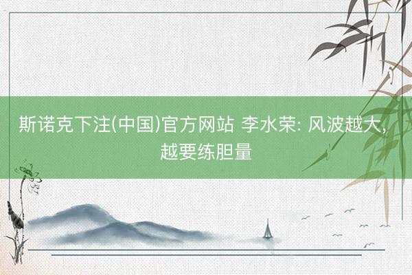 斯诺克下注(中国)官方网站 李水荣: 风波越大， 越要练胆量