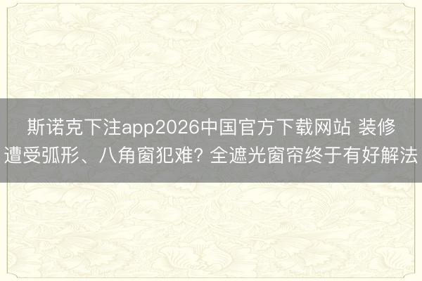 斯诺克下注app2026中国官方下载网站 装修遭受弧形、八角窗犯难? 全遮光窗帘终于有好解法