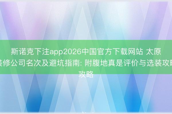 斯诺克下注app2026中国官方下载网站 太原装修公司名次及避坑指南: 附腹地真是评价与选装攻略
