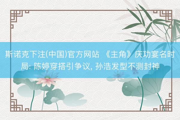 斯诺克下注(中国)官方网站 《主角》庆功宴名时局: 陈婷穿搭引争议, 孙浩发型不测封神