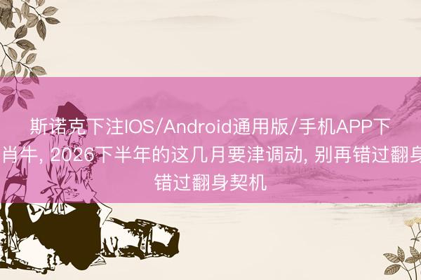 斯诺克下注IOS/Android通用版/手机APP下载 生肖牛， 2026下半年的这几月要津调动， 别再错过翻身契机