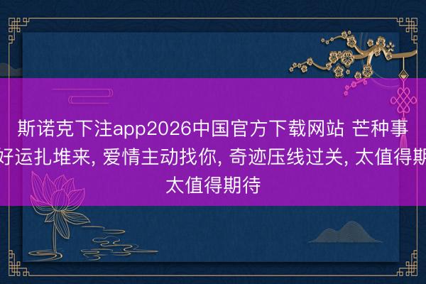 斯诺克下注app2026中国官方下载网站 芒种事后好运扎堆来， 爱情主动找你， 奇迹压线过关， 太值得期待