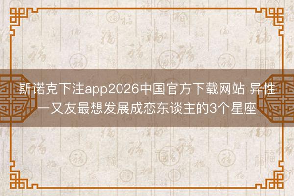 斯诺克下注app2026中国官方下载网站 异性一又友最想发展成恋东谈主的3个星座