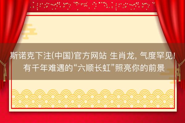 斯诺克下注(中国)官方网站 生肖龙， 气度罕见! 有千年难遇的“六顺长虹”照亮你的前景