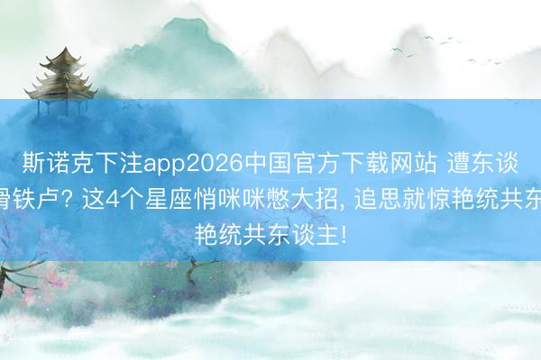 斯诺克下注app2026中国官方下载网站 遭东谈主生滑铁卢? 这4个星座悄咪咪憋大招， 追思就惊艳统共东谈主!
