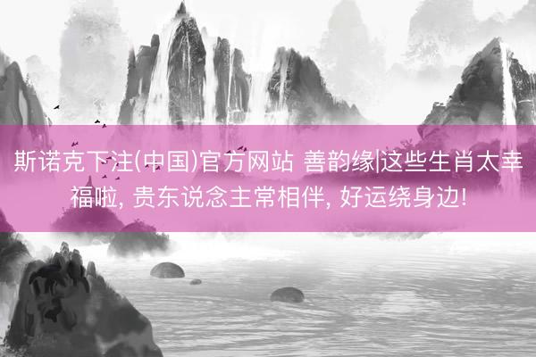斯诺克下注(中国)官方网站 善韵缘|这些生肖太幸福啦， 贵东说念主常相伴， 好运绕身边!