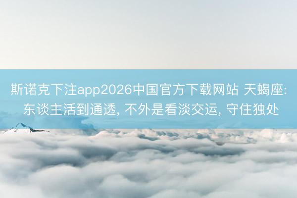 斯诺克下注app2026中国官方下载网站 天蝎座: 东谈主活到通透, 不外是看淡交运, 守住独处