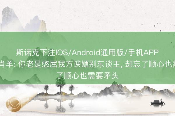 斯诺克下注IOS/Android通用版/手机APP下载 生肖羊: 你老是憋屈我方谀媚别东谈主， 却忘了顺心也需要矛头