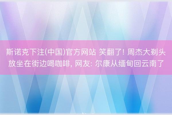 斯诺克下注(中国)官方网站 笑翻了! 周杰大剃头放坐在街边喝咖啡，<a href=