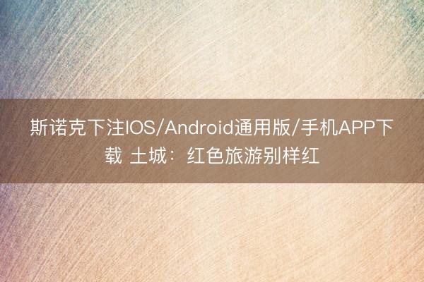 斯诺克下注IOS/Android通用版/手机APP下载 土城：红色旅游别样红