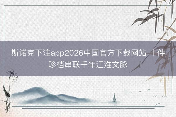 斯诺克下注app2026中国官方下载网站 十件珍档串联千年江淮文脉