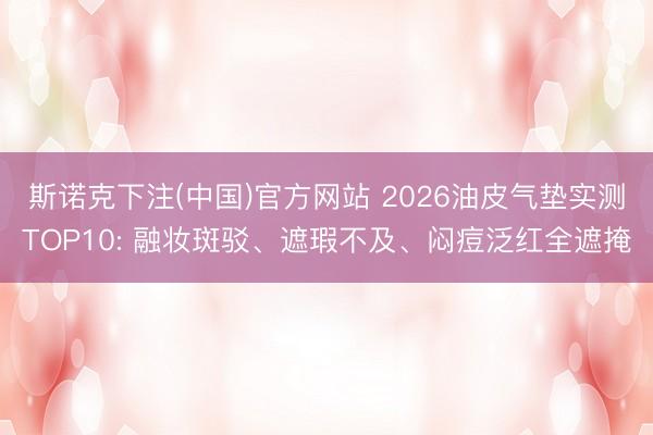 斯诺克下注(中国)官方网站 2026油皮气垫实测TOP10: 融妆斑驳、遮瑕不及、闷痘泛红全遮掩