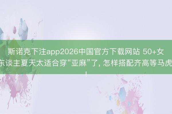 斯诺克下注app2026中国官方下载网站 50+女东谈主夏天太适合穿“亚麻”了， 怎样搭配齐高等马虎!
