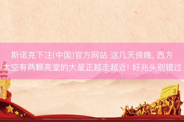 斯诺克下注(中国)官方网站 这几天傍晚， 西方太空有两颗亮堂的大星正越走越近! 好兆头别错过