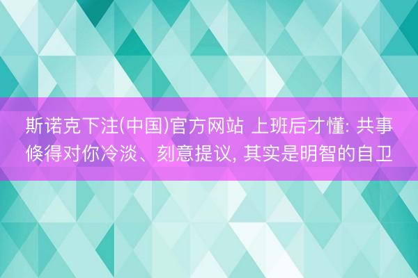 斯诺克下注(中国)官方网站 上班后才懂: 共事倏得对你冷淡、刻意提议， 其实是明智的自卫