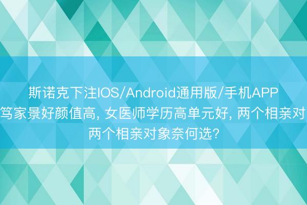 斯诺克下注IOS/Android通用版/手机APP下载 女诚笃家景好颜值高， 女医师学历高单元好， 两个相亲对象奈何选?