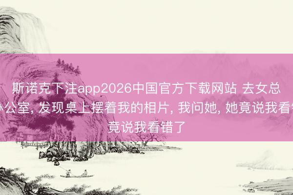 斯诺克下注app2026中国官方下载网站 去女总裁办公室， 发现桌上摆着我的相片， 我问她， 她竟说我看错了