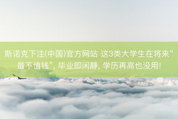 斯诺克下注(中国)官方网站 这3类大学生在将来“最不值钱”， 毕业即闲静， 学历再高也没用!