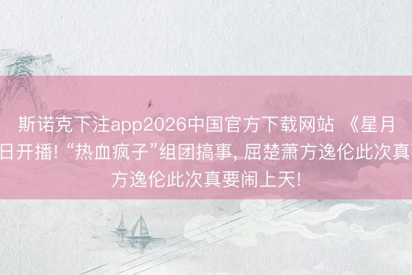 斯诺克下注app2026中国官方下载网站 《星月征途》本日开播! “热血疯子”组团搞事， 屈楚萧方逸伦此次真要闹上天!