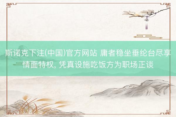 斯诺克下注(中国)官方网站 庸者稳坐垂纶台尽享情面特权， 凭真设施吃饭方为职场正谈
