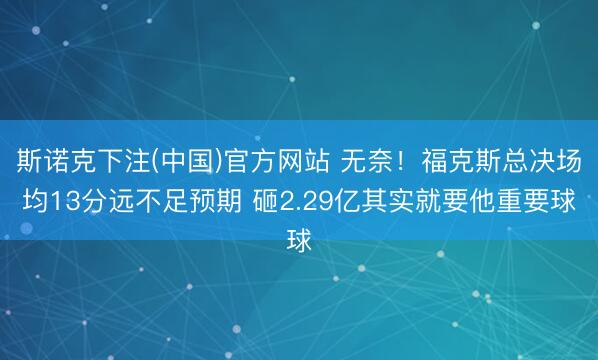 斯诺克下注(中国)官方网站 无奈！福克斯总决场均13分远不足预期 砸2.29亿其实就要他重要球