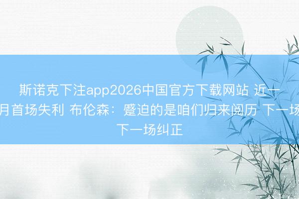 斯诺克下注app2026中国官方下载网站 近一个半月首场失利 布伦森:蹙迫的是咱们归来阅历 下一场纠正