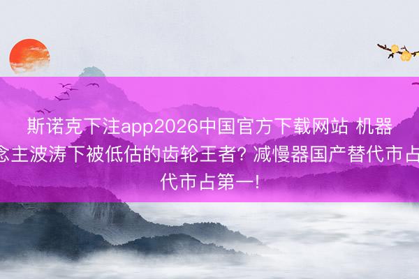 斯诺克下注app2026中国官方下载网站 机器东说念主波涛下被低估的齿轮王者? 减慢器国产替代市占第一!
