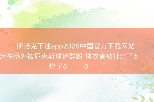 斯诺克下注app2026中国官方下载网站 马刺球迷在场外被尼克斯球迷群殴 球衣皆被扯烂了😨😨