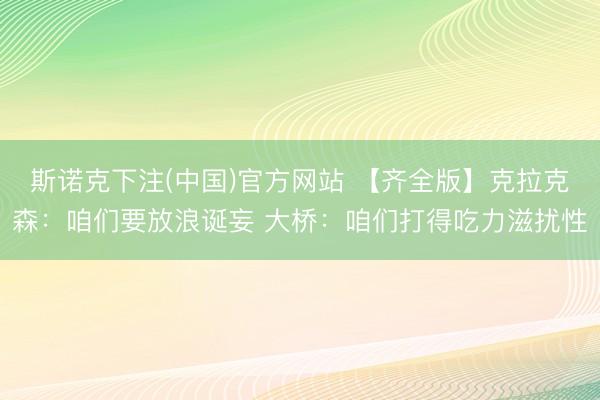 斯诺克下注(中国)官方网站 【齐全版】克拉克森：咱们要放浪诞妄 大桥：咱们打得吃力滋扰性