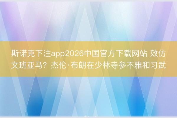 斯诺克下注app2026中国官方下载网站 效仿文班亚马？杰伦·布朗在少林寺参不雅和习武