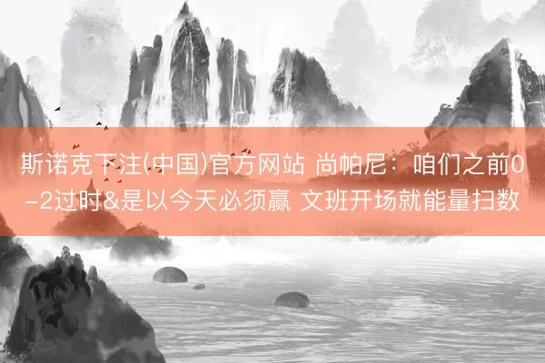 斯诺克下注(中国)官方网站 尚帕尼:咱们之前0-2过时&是以今天必须赢 文班开场就能量扫数