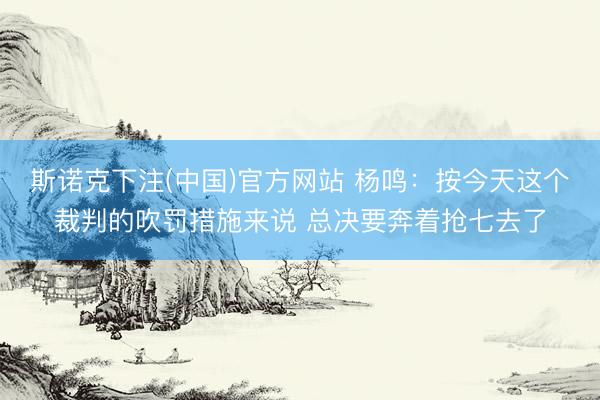 斯诺克下注(中国)官方网站 杨鸣：按今天这个裁判的吹罚措施来说 总决要奔着抢七去了