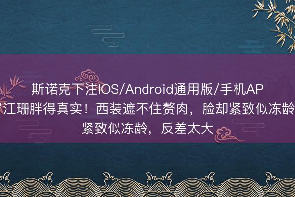 斯诺克下注IOS/Android通用版/手机APP下载 58岁江珊胖得真实！西装遮不住赘肉，脸却紧致似冻龄，反差太大