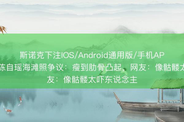 斯诺克下注IOS/Android通用版/手机APP下载 44岁陈自瑶海滩照争议：瘦到肋骨凸起，网友：像骷髅太吓东说念主