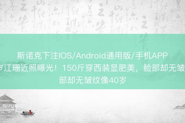 斯诺克下注IOS/Android通用版/手机APP下载 58岁江珊近照曝光！150斤穿西装显肥美，脸部却无皱纹像40岁