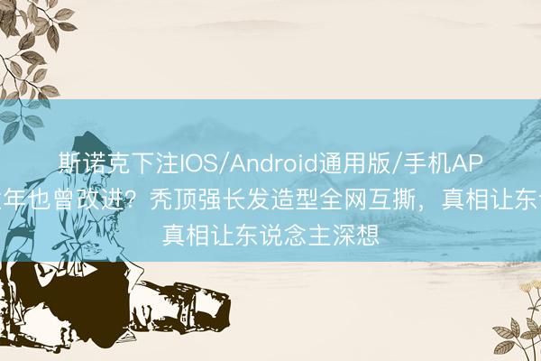 斯诺克下注IOS/Android通用版/手机APP下载 毁童年也曾改进？秃顶强长发造型全网互撕，真相让东说念主深想