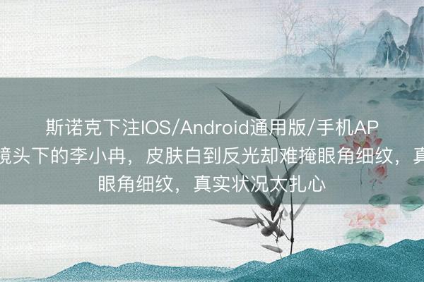 斯诺克下注IOS/Android通用版/手机APP下载 无滤镜镜头下的李小冉，皮肤白到反光却难掩眼角细纹，真实状况太扎心
