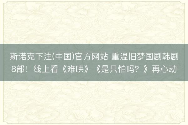 斯诺克下注(中国)官方网站 重温旧梦国剧韩剧8部！线上看《难哄》《是只怕吗？》再心动