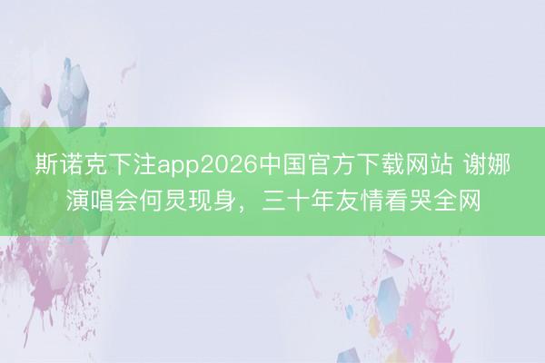 斯诺克下注app2026中国官方下载网站 谢娜演唱会何炅现身，三十年友情看哭全网