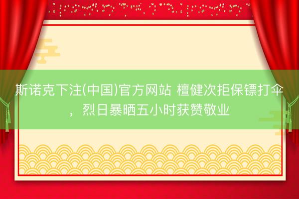 斯诺克下注(中国)官方网站 檀健次拒保镖打伞，烈日暴晒五小时获赞敬业