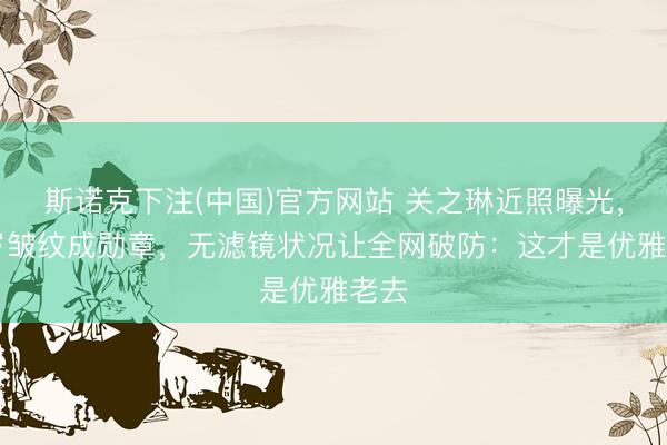 斯诺克下注(中国)官方网站 关之琳近照曝光,73岁皱纹成勋章,无滤镜状况让全网破防:这才是优雅老去