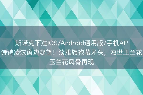 斯诺克下注IOS/Android通用版/手机APP下载 刘诗诗凌汶窗边凝望!淡雅旗袍藏矛头,浊世玉兰花风骨再现