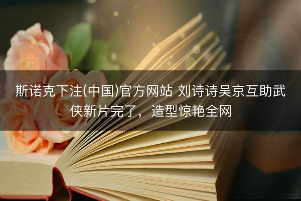斯诺克下注(中国)官方网站 刘诗诗吴京互助武侠新片完了，造型惊艳全网