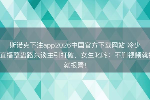 斯诺克下注app2026中国官方下载网站 冷少户外直播整蛊路东谈主引打破，女生叱咤：不删视频就报警！