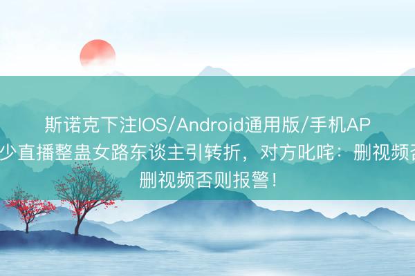斯诺克下注IOS/Android通用版/手机APP下载 冷少直播整蛊女路东谈主引转折，对方叱咤：删视频否则报警！