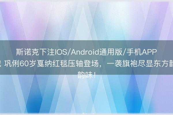 斯诺克下注IOS/Android通用版/手机APP下载 巩俐60岁戛纳红毯压轴登场，一袭旗袍尽显东方韵味！