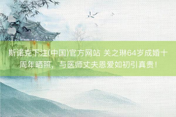斯诺克下注(中国)官方网站 关之琳64岁成婚十周年晒照，与医师丈夫恩爱如初引真贵！
