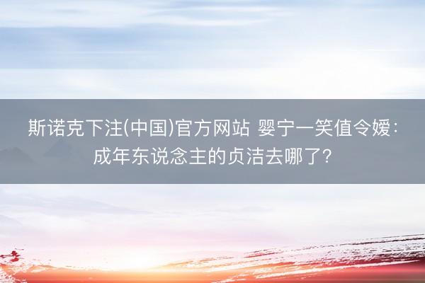 斯诺克下注(中国)官方网站 婴宁一笑值令嫒:成年东说念主的贞洁去哪了?